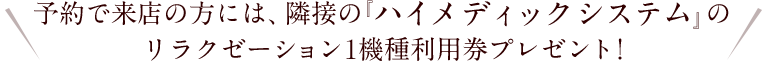 予約で来店の方には、隣接の『ハイメディックシステム』の リラクゼーション1機種利用券プレゼント!